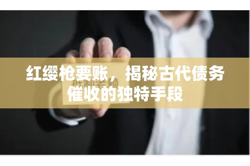 红缨枪要账，揭秘古代债务催收的独特手段