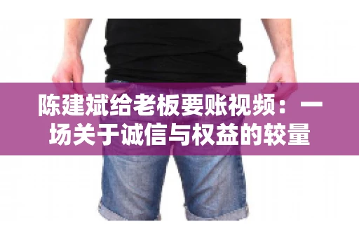 陈建斌给老板要账视频:一场关于诚信与权益的较量 陈建斌给老板要账视频:一场关于诚信与权益的较量