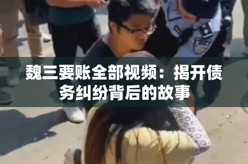 魏三要账全部视频：揭开债务纠纷背后的故事