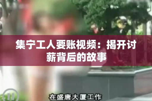 集宁工人要账视频：揭开讨薪背后的故事