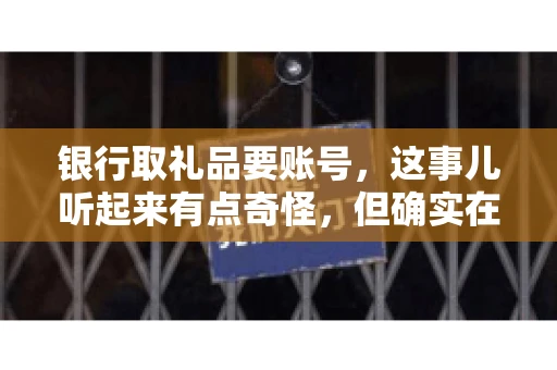 银行取礼品要账号,这事儿听起来有点奇怪,但确实在生活中时有发生。最近,就有朋友问我,为什么银行在取礼品时需要提供账号信息。这让我想起了自己之前的一次经历,于是决定和大家聊聊这个话题。 银行取礼品要账号,这事儿听起来有点奇怪,但确实在生活中时有发生。最近,就有朋友问我,为什么银行在取礼品时需要提供账号信息。这让我想起了自己之前的一次经历,于是决定和大家聊聊这个话题。