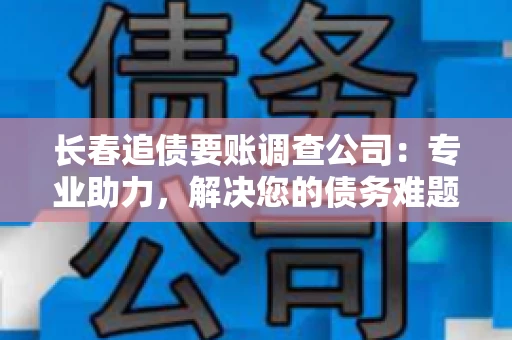 长春追债要账调查公司：专业助力，解决您的债务难题