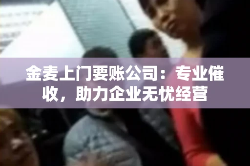 金麦上门要账公司：专业催收，助力企业无忧经营