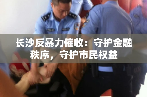长沙反暴力催收：守护金融秩序，守护市民权益