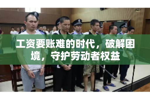 工资要账难的时代，破解困境，守护劳动者权益